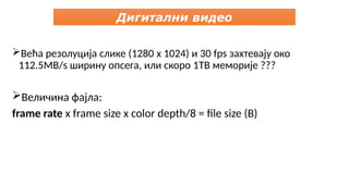 Већа резолуција слике (1280 x 1024) и 30 fps захтевају око
112.5MB/s ширину опсега, или скоро 1TB меморије ???
Величина фајла:
frame rate x frame size x color depth/8 = file size (B)
Дигитални видео
 