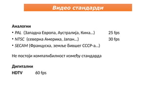 Видео стандарди
Аналогни
• PAL (Западна Европа, Аустралија, Кина…) 25 fps
• NTSC (северна Америка, Јапан…) 30 fps
• SECAM (Француска, земље бившег СССР-а…)
Не постоји компатибилност између стандарда
Дигитални
HDTV 60 fps
 