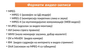 Формати видео-записа
• MPEG
• MPEG-1 (развијен за ЦД медије)
• MPEG-2 (компресија покретних слика и звука)
• MPEG-4 (за мултимедијалне комуникације (WEB видео))
• M-JPEG (идеалан за видео-монтажу)
• AVI (нема строга правила)
• WMV (мало меморије заузима, добар квалитет)
• DV и MiniDV (видео камере)
• RM (видео садржаји на интернету и видео стриминг)
• DivX (заснован на MPEG-4 са губицима)
 