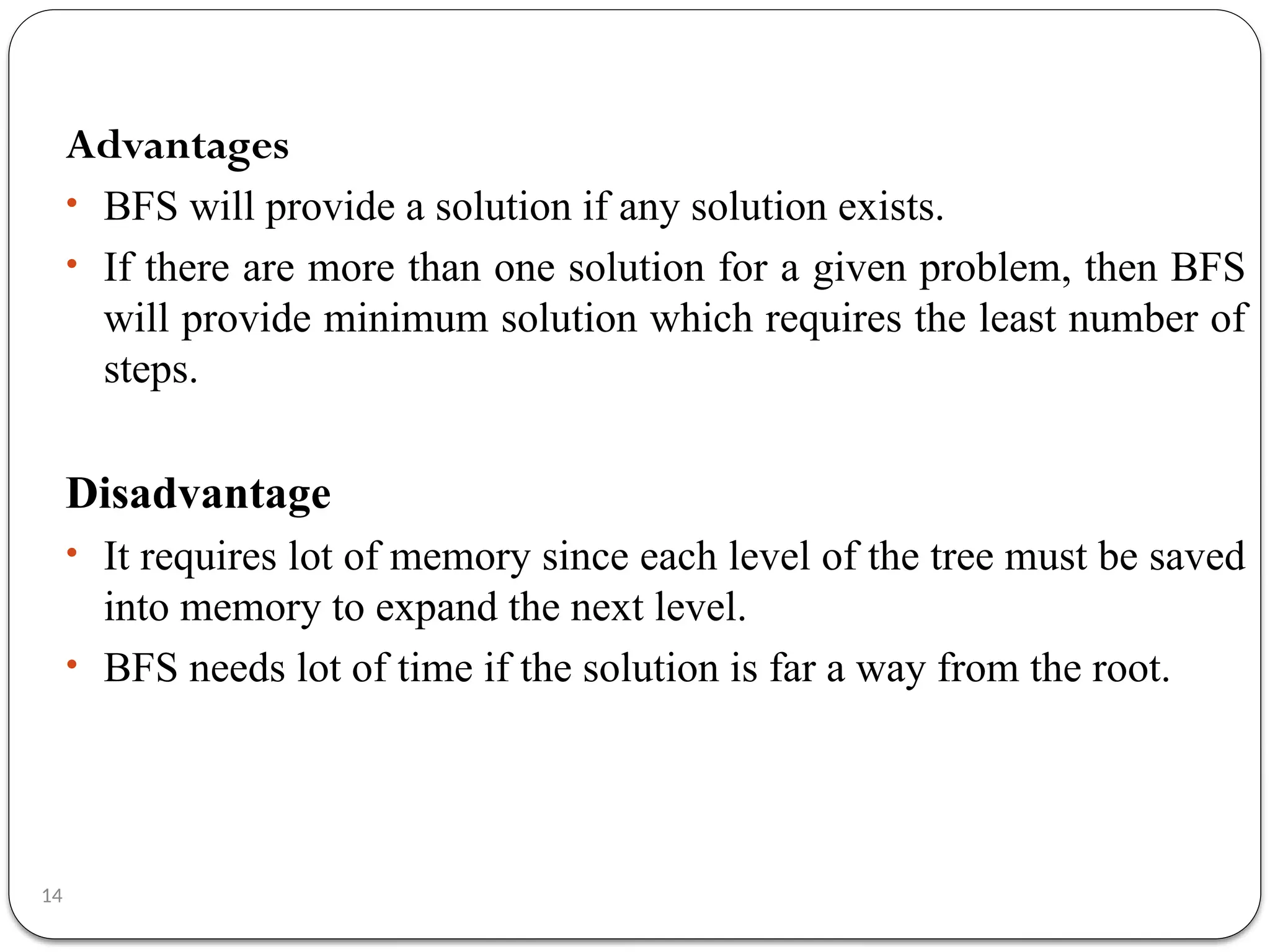14
Advantages
• BFS will provide a solution if any solution exists.
• If there are more than one solution for a given problem, then BFS
will provide minimum solution which requires the least number of
steps.
Disadvantage
• It requires lot of memory since each level of the tree must be saved
into memory to expand the next level.
• BFS needs lot of time if the solution is far a way from the root.
 