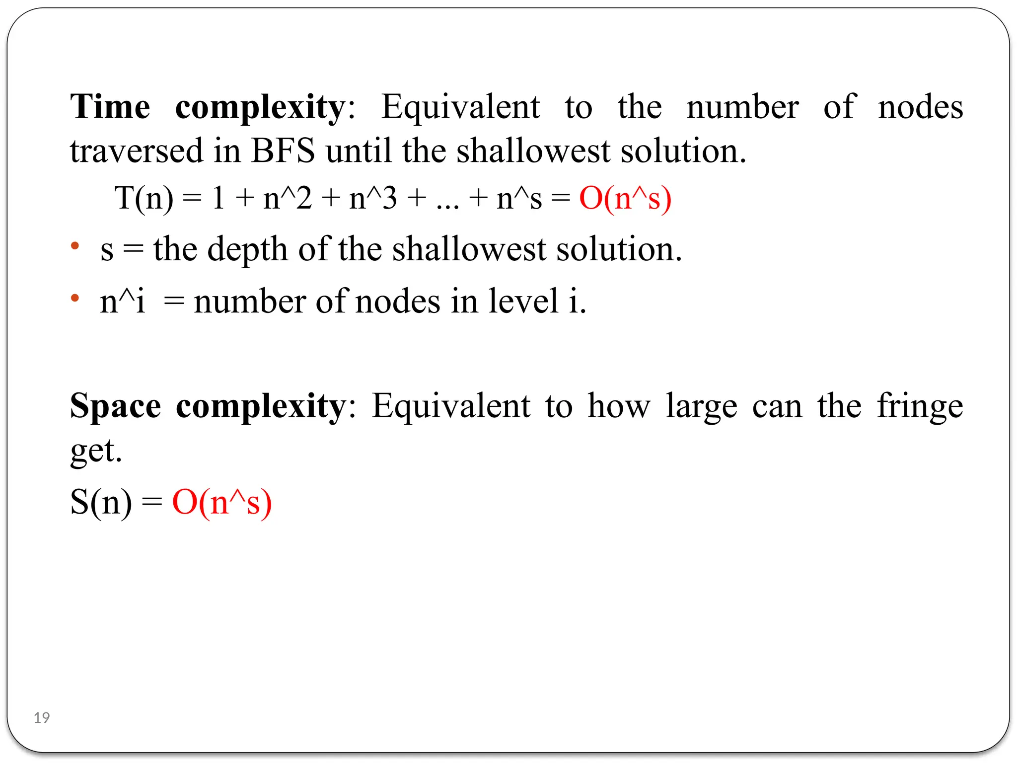 19
Time complexity: Equivalent to the number of nodes
traversed in BFS until the shallowest solution.
T(n) = 1 + n^2 + n^3 + ... + n^s = O(n^s)
• s = the depth of the shallowest solution.
• n^i = number of nodes in level i.
Space complexity: Equivalent to how large can the fringe
get.
S(n) = O(n^s)
 