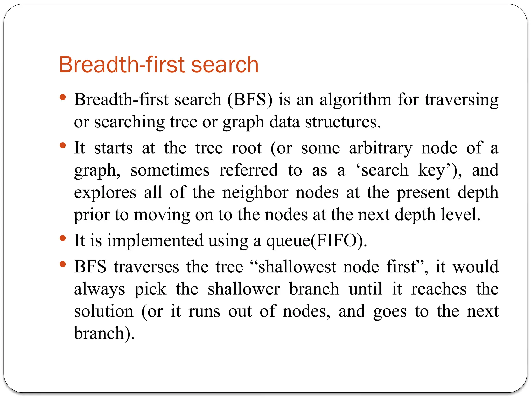 Breadth-first search
 Breadth-first search (BFS) is an algorithm for traversing
or searching tree or graph data structures.
 It starts at the tree root (or some arbitrary node of a
graph, sometimes referred to as a ‘search key’), and
explores all of the neighbor nodes at the present depth
prior to moving on to the nodes at the next depth level.
 It is implemented using a queue(FIFO).
 BFS traverses the tree “shallowest node first”, it would
always pick the shallower branch until it reaches the
solution (or it runs out of nodes, and goes to the next
branch).
 