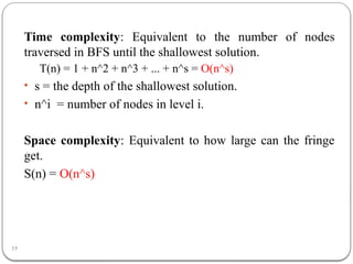 19
Time complexity: Equivalent to the number of nodes
traversed in BFS until the shallowest solution.
T(n) = 1 + n^2 + n^3 + ... + n^s = O(n^s)
• s = the depth of the shallowest solution.
• n^i = number of nodes in level i.
Space complexity: Equivalent to how large can the fringe
get.
S(n) = O(n^s)
 