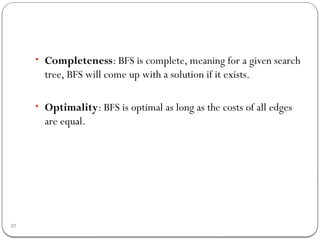 20
• Completeness: BFS is complete, meaning for a given search
tree, BFS will come up with a solution if it exists.
• Optimality: BFS is optimal as long as the costs of all edges
are equal.
 