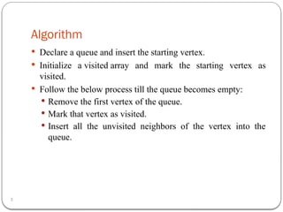 Algorithm
3
 Declare a queue and insert the starting vertex.
 Initialize a visited array and mark the starting vertex as
visited.
 Follow the below process till the queue becomes empty:
 Remove the first vertex of the queue.
 Mark that vertex as visited.
 Insert all the unvisited neighbors of the vertex into the
queue.
 