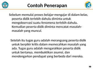 Contoh Penerapan
Sebelum memulai proses belajar-mengajar di dalam kelas,
peserta didik terlebih dahulu diminta untuk
mengobservasi suatu fenomena terlebih dahulu.
Kemudian peserta didik diminta mencatat masalah-
masalah yang muncul.
Setelah itu tugas guru adalah merangsang peserta didik
untuk berpikir kritis dalam memecahkan masalah yang
ada. Tugas guru adalah mengarahkan peserta didik
untuk bertanya, membuktikan asumsi, dan
mendengarkan pendapat yang berbeda dari mereka.
10
10
 