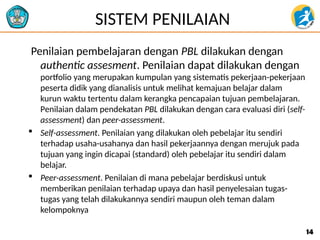 SISTEM PENILAIAN
Penilaian pembelajaran dengan PBL dilakukan dengan
authentic assesment. Penilaian dapat dilakukan dengan
portfolio yang merupakan kumpulan yang sistematis pekerjaan-pekerjaan
peserta didik yang dianalisis untuk melihat kemajuan belajar dalam
kurun waktu tertentu dalam kerangka pencapaian tujuan pembelajaran.
Penilaian dalam pendekatan PBL dilakukan dengan cara evaluasi diri (self-
assessment) dan peer-assessment.
 Self-assessment. Penilaian yang dilakukan oleh pebelajar itu sendiri
terhadap usaha-usahanya dan hasil pekerjaannya dengan merujuk pada
tujuan yang ingin dicapai (standard) oleh pebelajar itu sendiri dalam
belajar.
 Peer-assessment. Penilaian di mana pebelajar berdiskusi untuk
memberikan penilaian terhadap upaya dan hasil penyelesaian tugas-
tugas yang telah dilakukannya sendiri maupun oleh teman dalam
kelompoknya
14
14
 