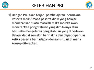 KELEBIHAN PBL
1) Dengan PBL akan terjadi pembelajaran bermakna.
Peserta didik / maha peserta didik yang belajar
memecahkan suatu masalah maka mereka akan
menerapkan pengetahuan yang dimilikinya atau
berusaha mengetahui pengetahuan yang diperlukan.
Belajar dapat semakin bermakna dan dapat diperluas
ketika peserta berhadapan dengan situasi di mana
konsep diterapkan.
3
3
 