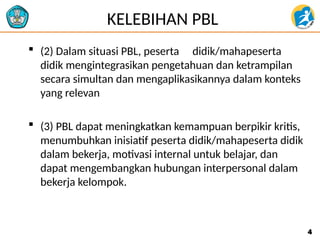 KELEBIHAN PBL
 (2) Dalam situasi PBL, peserta didik/mahapeserta
didik mengintegrasikan pengetahuan dan ketrampilan
secara simultan dan mengaplikasikannya dalam konteks
yang relevan
 (3) PBL dapat meningkatkan kemampuan berpikir kritis,
menumbuhkan inisiatif peserta didik/mahapeserta didik
dalam bekerja, motivasi internal untuk belajar, dan
dapat mengembangkan hubungan interpersonal dalam
bekerja kelompok.
4
4
 