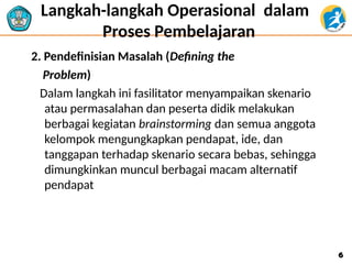 Langkah-langkah Operasional dalam
Proses Pembelajaran
2. Pendefinisian Masalah (Defining the
Problem)
Dalam langkah ini fasilitator menyampaikan skenario
atau permasalahan dan peserta didik melakukan
berbagai kegiatan brainstorming dan semua anggota
kelompok mengungkapkan pendapat, ide, dan
tanggapan terhadap skenario secara bebas, sehingga
dimungkinkan muncul berbagai macam alternatif
pendapat
6
6
 