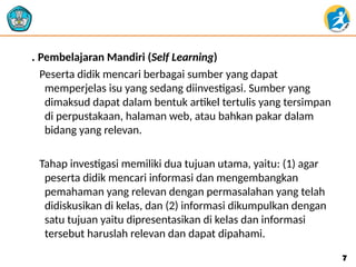 . Pembelajaran Mandiri (Self Learning)
Peserta didik mencari berbagai sumber yang dapat
memperjelas isu yang sedang diinvestigasi. Sumber yang
dimaksud dapat dalam bentuk artikel tertulis yang tersimpan
di perpustakaan, halaman web, atau bahkan pakar dalam
bidang yang relevan.
Tahap investigasi memiliki dua tujuan utama, yaitu: (1) agar
peserta didik mencari informasi dan mengembangkan
pemahaman yang relevan dengan permasalahan yang telah
didiskusikan di kelas, dan (2) informasi dikumpulkan dengan
satu tujuan yaitu dipresentasikan di kelas dan informasi
tersebut haruslah relevan dan dapat dipahami.
7
7
 