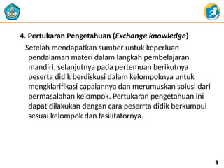 4. Pertukaran Pengetahuan (Exchange knowledge)
Setelah mendapatkan sumber untuk keperluan
pendalaman materi dalam langkah pembelajaran
mandiri, selanjutnya pada pertemuan berikutnya
peserta didik berdiskusi dalam kelompoknya untuk
mengklarifikasi capaiannya dan merumuskan solusi dari
permasalahan kelompok. Pertukaran pengetahuan ini
dapat dilakukan dengan cara peserrta didik berkumpul
sesuai kelompok dan fasilitatornya.
8
8
 