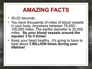 AMAZING FACTS
• 20-22 seconds .
• You have thousands of miles of blood vessels
in your body. Anywhere between 75,000 -
100,000 miles. The earths diameter is 25,000
miles. So your blood vessels around the
equator 3 to 4 times!
• Keep your heart healthy...it's going to have to
beat about 3 BILLION times during your
lifetime!
 