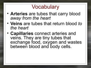 Vocabulary
• Arteries are tubes that carry blood
away from the heart
• Veins are tubes that return blood to
the heart
• Capillaries connect arteries and
veins. They are tiny tubes that
exchange food, oxygen and wastes
between blood and body cells.
 