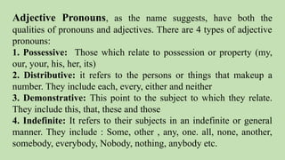 Adjective Pronouns, as the name suggests, have both the
qualities of pronouns and adjectives. There are 4 types of adjective
pronouns:
1. Possessive: Those which relate to possession or property (my,
our, your, his, her, its)
2. Distributive: it refers to the persons or things that makeup a
number. They include each, every, either and neither
3. Demonstrative: This point to the subject to which they relate.
They include this, that, these and those
4. Indefinite: It refers to their subjects in an indefinite or general
manner. They include : Some, other , any, one. all, none, another,
somebody, everybody, Nobody, nothing, anybody etc.
 