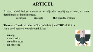 ARTICEL
A word added before a noun or an adjective modifying a noun, to show
definiteness or indefiniteness.
a garden an eagle the friendly women
There are 2 main articles: A/An (indefinite) and THE (definite)
An is used before a vowel sound. Like:
• an app
• a university
• an online store
• an MP3 file
 