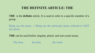THE DEFINITE ARTICLE: THE
THE is the definite article. It is used to refer to a specific member of a
group.
Bring me the purse. = Bring me the particular purse referred to NOT
any purse.
THE can be used before singular, plural, and non-count nouns.
The man, the men, the water
 