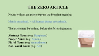 THE ZERO ARTICLE
Nouns without an article express the broadest meaning.
Man is an animal. = All human beings are animals.
The article may be omitted before the following nouns:
Abstract Nouns (e.g. Happiness)
Proper Nouns (e.g. Simon)
Plural Nouns (e.g. smartphones)
Non- count nouns (e.g. rice)
 
