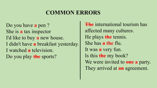 COMMON ERRORS
Do you have a pen ?
She is a tax inspector
I'd like to buy a new house.
I didn't have a breakfast yesterday.
I watched a television.
Do you play the sports?
The international tourism has
affected many cultures.
He plays the tennis.
She has a the flu.
It was a very fun.
Is this the my book?
We were invited to one a party.
They arrived at an agreement.
 