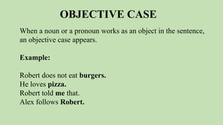 OBJECTIVE CASE
When a noun or a pronoun works as an object in the sentence,
an objective case appears.
Example:
Robert does not eat burgers.
He loves pizza.
Robert told me that.
Alex follows Robert.
 