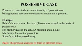 POSSESSIVE CASE
Possessive cases indicate a relationship of possession or
belongingness between two nouns or a noun and a pronoun.
Example:
Robin’s house is near the river. (Two nouns related in the basis of
possession.)
His brother lives in the city. (A pronoun and a noun)
My family does not approve this.
Shaun’s wife has passed away.
Note: The pronoun changes its form in different cases.
 