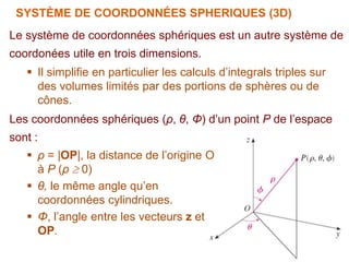 SYSTÈME DE COORDONNÉES SPHERIQUES (3D)
Le système de coordonnées sphériques est un autre système de
coordonées utile en trois dimensions.
 Il simplifie en particulier les calculs d’integrals triples sur
des volumes limités par des portions de sphères ou de
cônes.
Les coordonnées sphériques (ρ, θ, Φ) d’un point P de l’espace
sont :
 ρ = |OP|, la distance de l’origine O
à P (ρ  0)
 θ, le même angle qu’en
coordonnées cylindriques.
 Φ, l’angle entre les vecteurs z et
OP.
 