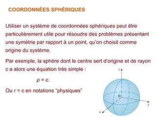 COORDONNÉES SPHÈRIQUES
Utiliser un système de coordonnées sphériques peut être
particulièrement utile pour résoudre des problèmes présentant
une symétrie par rapport à un point, qu’on choisit comme
origine du système.
Par exemple, la sphère dont le centre sert d’origine et de rayon
c a alors une équation très simple :
ρ = c.
Ou r = c en notations “physiques”
 