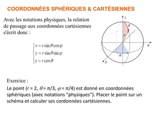Avec les notations physiques, la relation
de passage aux coordonnées cartésiennes
s'écrit donc :
COORDONNÉES SPHÈRIQUES & CARTÉSIENNES
Exercice :
Le point (r = 2,  = π/3, j = π/4) est donné en coordonnées
sphériques (avec notations “physiques”). Placer le point sur un
schéma et calculer ses cordonnées cartésiennes.
 