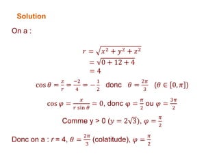 On a :
𝑟 = 𝑥2 + 𝑦2 + 𝑧2
= 0 + 12 + 4
= 4
cos 𝜃 =
𝑧
𝑟
=
−2
4
= −
1
2
donc 𝜃 =
2𝜋
3
(𝜃 ∈ 0, 𝜋 )
cos 𝜑 =
𝑥
𝑟 sin 𝜃
= 0, donc φ =
𝜋
2
ou 𝜑 =
3𝜋
2
Comme y > 0 (𝑦 = 2 3), 𝜑 =
𝜋
2
Donc on a : r = 4, 𝜃 =
2𝜋
3
(colatitude), 𝜑 =
𝜋
2
Solution
 