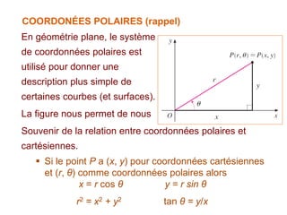 COORDONÉES POLAIRES (rappel)
En géométrie plane, le système
de coordonnées polaires est
utilisé pour donner une
description plus simple de
certaines courbes (et surfaces).
La figure nous permet de nous
Souvenir de la relation entre coordonnées polaires et
cartésiennes.
 Si le point P a (x, y) pour coordonnées cartésiennes
et (r, θ) comme coordonnées polaires alors
x = r cos θ y = r sin θ
r2 = x2 + y2 tan θ = y/x
 