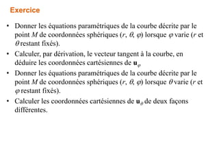 Exercice
• Donner les équations paramétriques de la courbe décrite par le
point M de coordonnées sphériques (r, , j) lorsque j varie (r et
 restant fixés).
• Calculer, par dérivation, le vecteur tangent à la courbe, en
déduire les coordonnées cartésiennes de uj
• Donner les équations paramétriques de la courbe décrite par le
point M de coordonnées sphériques (r, , j) lorsque  varie (r et
j restant fixés).
• Calculer les coordonnées cartésiennes de u de deux façons
différentes.
 