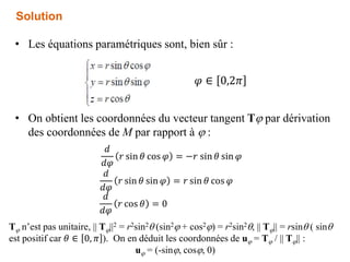 • Les équations paramétriques sont, bien sûr :
• On obtient les coordonnées du vecteur tangent Tj par dérivation
des coordonnées de M par rapport à j :
Solution
𝜑 ∈ 0,2𝜋
𝑑
𝑑𝜑
𝑟 sin 𝜃 cos 𝜑 = −𝑟 sin 𝜃 sin 𝜑
𝑑
𝑑𝜑
𝑟 cos 𝜃 = 0
𝑑
𝑑𝜑
𝑟 sin 𝜃 sin 𝜑 = 𝑟 sin 𝜃 cos 𝜑
Tj n’est pas unitaire, || Tj||2 = r2sin2 (sin2j + cos2j) = r2sin2, || Tj|| = rsin ( sin
est positif car 𝜃 ∈ 0, 𝜋 ). On en déduit les coordonnées de uj = Tj / || Tj|| :
uj = (-sinj, cosj, 0)
 