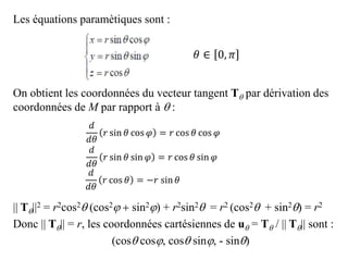 Les équations paramètiques sont :
On obtient les coordonnées du vecteur tangent T par dérivation des
coordonnées de M par rapport à  :
|| T||2 = r2cos2 (cos2j  sin2j) + r2sin2 = r2 (cos2 + sin2) = r2
Donc || T|| = r, les coordonnées cartésiennes de u = T / || T|| sont :
(cos cosj, cos sinj, - sin)
𝑑
𝑑𝜃
𝑟 sin 𝜃 cos 𝜑 = 𝑟 cos 𝜃 cos 𝜑
𝑑
𝑑𝜃
𝑟 cos 𝜃 = −𝑟 sin 𝜃
𝑑
𝑑𝜃
𝑟 sin 𝜃 sin 𝜑 = 𝑟 cos 𝜃 sin 𝜑
𝜃 ∈ 0, 𝜋
 