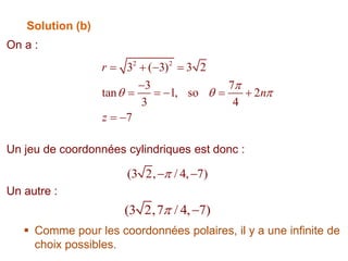 Solution (b)
On a :
Un jeu de coordonnées cylindriques est donc :
Un autre :
 Comme pour les coordonnées polaires, il y a une infinite de
choix possibles.
2 2
3 ( 3) 3 2
3 7
tan 1, so 2
3 4
7
r
n
z

  
   

    
 
(3 2,7 / 4, 7)
 
(3 2, / 4, 7)

 
 
