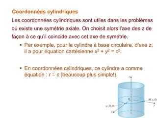 Coordonnées cylindriques
Les coordonnées cylindriques sont utiles dans les problèmes
où existe une symétrie axiale. On choisit alors l’axe des z de
façon à ce qu’il coincide avec cet axe de symétrie.
 Par exemple, pour le cylindre à base circulaire, d’axe z,
il a pour équation cartésienne x2 + y2 = c2.
 En coordonnées cylindriques, ce cylindre a comme
équation : r = c (beaucoup plus simple!).
 