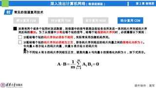 深入浅出计算机网络（微课视频版） 第 2 章 物理层
课件制作：高军
02 常见的信道复用技术
频分复用 FDM 时分复用 TDM 波分复用 WDM 码分复用 CDM
码分复用 CDM
如果有两个或多个站同时发送数据，则信道中的信号就是这些站各自所发送一系列码片序列或码片序
列反码的叠加。为了从信道中分离出每个站的信号，给每个站指派码片序列时，必须遵循以下规则：
分配给每个站的码片序列必须各不相同，实际常采用伪随机码序列。
分配给每个站的码片序列必须相互正交，即各码片序列相应的码片向量之间的规格化內积为 0 。
令向量 A 表示站 A 的码片向量，向量 B 表示站 B 的码片向
量。
两个不同站 A 和 B 的码片序列相互正交，就是向量 A 与向量 B 的规格化內积为 0 ，如下式所示。
𝐀 ·𝐁=
𝟏
𝐦
∑
𝐢=𝟏
𝐦
𝐀𝐢 𝐁𝐢=𝟎
 
