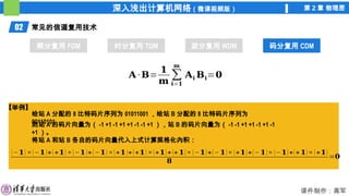 深入浅出计算机网络（微课视频版） 第 2 章 物理层
课件制作：高军
02 常见的信道复用技术
频分复用 FDM 时分复用 TDM 波分复用 WDM 码分复用 CDM
码分复用 CDM
𝐀 ·𝐁=
𝟏
𝐦
∑
𝐢=𝟏
𝐦
𝐀𝐢 𝐁𝐢=𝟎
【举例】
给站 A 分配的 8 比特码片序列为 01011001 ，给站 B 分配的 8 比特码片序列为
00110101 ，
则站 A 的码片向量为（ -1 +1 -1 +1 +1 -1 -1 +1 ），站 B 的码片向量为（ -1 -1 +1 +1 -1 +1 -1
+1 ）。
将站 A 和站 B 各自的码片向量代入上式计算规格化內积：
(−𝟏) ×(−𝟏)+(+𝟏) ×(−𝟏)+(−𝟏) ×(+𝟏)+(+𝟏) ×(+𝟏)+(+𝟏)× (−𝟏)+(− 𝟏)× (+𝟏)+(− 𝟏)× (−𝟏)+(+𝟏)× (+𝟏)
𝟖
=𝟎
 