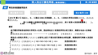 深入浅出计算机网络（微课视频版） 第 2 章 物理层
课件制作：高军
02 常见的信道复用技术
频分复用 FDM 时分复用 TDM 波分复用 WDM 码分复用 CDM
码分复用 CDM
【 2014 年 题 37 】站点 A 、 B 、 C 通过 CDMA 共享链路， A 、 B 、 C 的码片序列分别是 (1,1,1,1) 、 (1,-1,1,-1)
和 (1,1,-1,-1) 。
若 C 从链路上收到的序列是 (2,0,2,0,0,-2,0,-2,0,2,0,2) ，则 C 收到 A 发送的数据是（ ）。
A. 000 B. 101 C. 110 D. 111
解析
由于题目所给各站的码片序列为 4 比特，因此将站点 C 收到的序列分成三部分，每部分也由 4 比特组
成：
（ 2, 0, 2, 0 ） （ 0, -2, 0, -2 ） （ 0, 2, 0, 2 ）
(2, 0, 2, 0, 0, -2, 0, -2, 0, 2, 0, 2)
B
将站点 A 的码片序列（ 1, 1, 1, 1 ）分别与上述三个部分进行规格化內积运算，根据结果可判断 A 发送的
数据
（ 1, 1, 1, 1 ） · （ 2, 0, 2, 0 ） = （ 1×2 + 1×0 + 1×2 + 1×0 ） ÷ 4 =
1
发送的是比特 1
（ 1, 1, 1, 1 ） · （ 0, -2, 0, -2 ） = （ 1×0 + 1×(-2) + 1×0 + 1×(-2) ） ÷ 4 =
-1
发送的是比特 0
（ 1, 1, 1, 1 ） · （ 0, 2, 0, 2 ） = （ 1×0 + 1×2 + 1×0 + 1×2 ） ÷ 4 =
1
发送的是比特 1
 