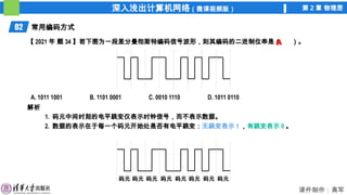 深入浅出计算机网络（微课视频版） 第 2 章 物理层
课件制作：高军
02 常用编码方式
解析
1. 码元中间时刻的电平跳变仅表示时钟信号，而不表示数据。
2. 数据的表示在于每一个码元开始处是否有电平跳变：无跳变表示 1 ，有跳变表示 0 。
【 2021 年 题 34 】若下图为一段差分曼彻斯特编码信号波形，则其编码的二进制位串是（ ）。
A. 1011 1001 B. 1101 0001 C. 0010 1110 D. 1011 0110
码元 码元 码元 码元 码元 码元 码元 码元
A
 