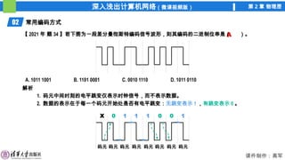 深入浅出计算机网络（微课视频版） 第 2 章 物理层
课件制作：高军
02 常用编码方式
解析
1. 码元中间时刻的电平跳变仅表示时钟信号，而不表示数据。
2. 数据的表示在于每一个码元开始处是否有电平跳变：无跳变表示 1 ，有跳变表示 0 。
A
【 2021 年 题 34 】若下图为一段差分曼彻斯特编码信号波形，则其编码的二进制位串是（ ）。
A. 1011 1001 B. 1101 0001 C. 0010 1110 D. 1011 0110
码元 码元 码元 码元 码元 码元 码元 码元
1
0 1 1 0 0 1
X
 