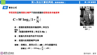 深入浅出计算机网络（微课视频版） 第 2 章 物理层
课件制作：高军
03 香农公式
香农（ 1916-
2001 ）
带宽受限且有高斯白噪声干扰的信道的极限信息传输速率
𝑪=𝑾 𝐥𝐨𝐠𝟐(𝟏+
𝑺
𝑵
)
C ：信道的极限信息传输速率（单位为
b/s ）
W ：信道的频率带宽（单位为 Hz ）
S ：信道内所传信号的平均功率
N ：信道内的高斯噪声功率
S/N ：信噪比，使用分贝（ dB ）作为度量单位
（𝒅𝑩）=𝟏𝟎 𝐥𝐨𝐠𝟏𝟎 (
𝑺
𝑵
)（ 𝒅𝑩）
信噪比
 
