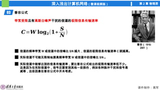深入浅出计算机网络（微课视频版） 第 2 章 物理层
课件制作：高军
03 香农公式
香农（ 1916-
2001 ）
带宽受限且有高斯白噪声干扰的信道的极限信息传输速率
𝑪=𝑾 𝐥𝐨𝐠𝟐(𝟏+
𝑺
𝑵
)
信道的频率带宽 W 或信道中的信噪比 S/N 越大，信道的极限信息传输速率 C 就越高。
实际信道不可能无限制地提高频率带宽 W 或信道中的信噪比 S/N 。
实际信道中能够达到的信息传输速率，要比香农公式给出的极限传输速率低不少。
这是因为在实际信道中，信号还要受到其他一些损伤，例如各种脉冲干扰和信号衰
减等，这些因素在香农公式中并未考虑。
 