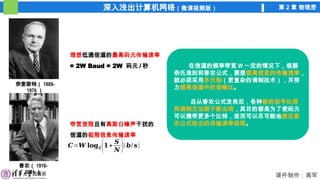 深入浅出计算机网络（微课视频版） 第 2 章 物理层
课件制作：高军
奈奎斯特（ 1889-
1976 ）
理想低通信道的最高码元传输速率
= 2W Baud = 2W 码元 / 秒
香农（ 1916-
2001 ）
带宽受限且有高斯白噪声干扰的
信道的极限信息传输速率
𝑪=𝑾 𝐥𝐨𝐠𝟐(𝟏+
𝑺
𝑵 )(𝒃/ 𝒔)
在信道的频率带宽 W 一定的情况下，根据
奈氏准则和香农公式，要想提高信息的传输速率，
就必须采用多元制（更复杂的调制技术），并努
力提高信道中的信噪比。
自从香农公式发表后，各种新的信号处理
和调制方法就不断出现，其目的都是为了使码元
可以携带更多个比特，进而可以尽可能地接近香
农公式给出的传输速率极限。
 