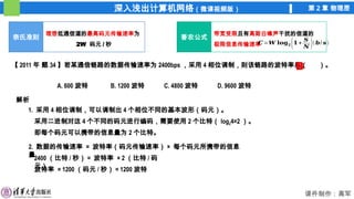 深入浅出计算机网络（微课视频版） 第 2 章 物理层
课件制作：高军
奈氏准则
理想低通信道的最高码元传输速率为
2W 码元 / 秒
香农公式
带宽受限且有高斯白噪声干扰的信道的
极限信息传输速率
𝑪=𝑾 𝐥𝐨𝐠𝟐 (𝟏+
𝑺
𝑵 )(𝒃/ 𝒔)
【 2011 年 题 34 】若某通信链路的数据传输速率为 2400bps ，采用 4 相位调制，则该链路的波特率是（ ）。
A. 600 波特 B. 1200 波特 C. 4800 波特 D. 9600 波特
解析
1. 采用 4 相位调制，可以调制出 4 个相位不同的基本波形（码元）。
采用二进制对这 4 个不同的码元进行编码，需要使用 2 个比特（ log24=2 ）。
即每个码元可以携带的信息量为 2 个比特。
B
2. 数据的传输速率 = 波特率（码元传输速率） × 每个码元所携带的信息
量
2400 （比特 / 秒） = 波特率 × 2 （比特 / 码
元）
波特率 = 1200 （码元 / 秒） = 1200 波特
 