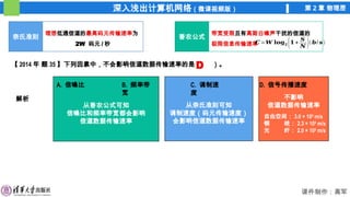 深入浅出计算机网络（微课视频版） 第 2 章 物理层
课件制作：高军
香农公式
不影响
信道数据传输速率
从奈氏准则可知
调制速度（码元传输速度）
会影响信道数据传输速率
从香农公式可知
信噪比和频率带宽都会影响
信道数据传输速率
奈氏准则
理想低通信道的最高码元传输速率为
2W 码元 / 秒
带宽受限且有高斯白噪声干扰的信道的
极限信息传输速率
𝑪=𝑾 𝐥𝐨𝐠𝟐 (𝟏+
𝑺
𝑵 )(𝒃/ 𝒔)
【 2014 年 题 35 】下列因素中，不会影响信道数据传输速率的是（ ）。
A. 信噪比 B. 频率带
宽
C. 调制速
度
D. 信号传播速度
解析
D
自由空间： 3.0 × 108
m/s
铜 线： 2.3 × 108
m/s
光 纤： 2.0 × 108
m/s
 