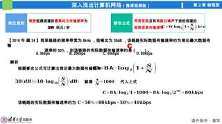 深入浅出计算机网络（微课视频版） 第 2 章 物理层
课件制作：高军
奈氏准则
理想低通信道的最高码元传输速率为
2W 码元 / 秒
香农公式
带宽受限且有高斯白噪声干扰的信道的
极限信息传输速率
𝑪=𝑾 𝐥𝐨𝐠𝟐 (𝟏+
𝑺
𝑵 )(𝒃/ 𝒔)
【 2016 年 题 34 】若某链路的频率带宽为 8kHz ，信噪比为 30dB ，该链路实际数据传输速率约为理论最大数据传
输
速率的 50% ，则该链路的实际数据传输速率约是（ ）。
A. 8kbps B. 20kbps C. 40kbps D. 80kbps
解析
根据香农公式可计算出理论最大数据传输速率
C
𝑪=𝟖 𝒌 · 𝐥𝐨𝐠𝟐 (𝟏+
𝑺
𝑵 )
𝟑𝟎(𝒅𝑩)=𝟏𝟎·𝐥𝐨𝐠𝟏𝟎( 𝑺
𝑵 )(𝒅𝑩)
𝒔
𝑵
=𝟏𝟎𝟎𝟎
解得 代入上式
𝑪=𝟖𝒌·𝐥𝐨𝐠𝟐 (𝟏+𝟏𝟎𝟎𝟎)≈ 𝟖𝒌·𝐥𝐨𝐠𝟐 (𝟐𝟏𝟎
)=𝟖𝟎𝒌𝒃𝒑𝒔
该链路的实际数据传输速率约为 𝑪×𝟓𝟎%=𝟖𝟎𝒌𝒃𝒑𝒔 ×𝟓𝟎%=𝟒𝟎𝒌𝒃𝒑𝒔
 