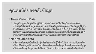 คุณสมบัติของคลังข้อมูล
◦ Time- Variant Data
◦ ข้อมูลในฐานข้อมูลเชิงปฏิบัติการมุ่งเน้นความเป็นปัจจุบัน และจะต้อง
ปรับปรุงให้ทันสมัยอยู่ตลอดเวลา แต่ข้อมูลในคลังข้อมูล จะเป็นข้อมูลที่มีช่วง
อายุในระยะเวลาใด เวลาหนึ่ง ซึ่งอาจจะเป็นตั้งแต่ 5 ถึง 10 ปี แต่ทั้งนี้ก็ขึ้น
อยู่กับความเหมาะสมเป็นหลักด้วย การนำข้อมูลย้อนหลังที่เก็บรวบรวมไว้ ก็
เพื่อนำมาวิเคราะห์เปรียบเทียบหาแนวโน้มและใช้พยากรณ์ทางธุรกิจ
◦ Non-Volatile data
◦ หลังจากข้อมูลถูกบันทึกเข้าสู่คลังข้อมูลแล้ว ผู้ใช้จะไม่สามารถเปลี่ยนแปลง
หรือแก้ไขข้อมูลได้ เพราะวัตถุประสงค์ของคลังข้อมูล คือ เพื่อการอ่านข้อมูล
หรือการเรียกดูข้อมูล และใช้ในการวิเคราะห์ ประกอบการตัดสินใจเท่านั้น
 