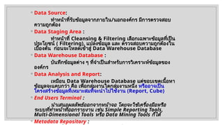 ◦ Data Source:
ทำหน้าที่รับข้อมูลจากภายใน/นอกองค์กร มีการตรวจสอบ
ความถูกต้อง
◦ Data Staging Area :
ทำหน้าที่ Cleansing & Filtering เลือกเฉพาะข้อมูลที่เป็น
ประโยชน์ ( Filtering), แปลงข้อมูล และ ตรวจสอบความถูกต้องใน
เบื้องต้น ก่อนจะโหลดเข้าสู่ Data Warehouse Database
◦ Data Warehouse Database :
บันทึกข้อมูลต่าง ๆ ที่จำเป็นสำหรับการวิเคราะห์ข้อมูลของ
องค์กร
◦ Data Analysis and Report:
เหมือน Data Warehouse Database แต่ขอบเขตเนื้อหา
ข้อมูลจะแคบกว่า คือ เพื่อกลุ่มงานใดกลุ่มงานหนึ่ง หรืออาจเป็น
โครงสร้างข้อมูลที่เหมาะสมที่จะนำไปใช้งาน (Report, Cube)
◦ End Users Terminal :
นำเสนอผลลัพธ์ออกจากหน้าจอ โดยจะใช้เครื่องมือหรือ
ระบบที่ทำหน้าที่ออกรายงาน เช่น Simple Reporting Tools,
Multi-Dimensional Tools หรือ Data Mining Tools ก็ได้
◦ Metadata Repository :
 
