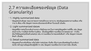 2.7 ความละเอียดของข้อมูล (Data
Granularity)
◦ 1. Highly summarized data
◦ ข้อมูลสรุประดับสูง รอบเวลาของการสรุปมีระยะเวลานาน เช่นข้อมูลยอดขายรายเดือน หรือ
ราย 6 เดือน หรือ ข้อมูลการลงทะเบียนของนักศึกษาในรอบปี เป๋นต้น
◦ 2. Light summarized dataฃ
◦ ข้อมูลที่มีการสรุปในระดับปานกลาง คือมีรอบเวลาในการสรุปข้อมูลมีความถี่ขึ้น เช่น ข้อมูล
สรุปรายวัน รายสัปดาห์หรือรายเดือน เป็นข้อมูลที่มีความเคลื่อนไหวตลอดเวลา จำเป็น
ต้องใช้ข้อมูลสรุปเป็นตัวเลขสรุป เช่น ความเคลื่อนไหวของคลังสินค้า หรือ ข้อมูลการขนส่ง
สินค้า เป็นต้น
◦ 3. Detail summarized data
◦ ข้อมูลสรุปในระดับที่น้อย หรือไม่มีการสรุปเลย นั่นคือ เป็นรายละเอียดข้อมูลในระดับเร
คอร์ด คล้ายฐานข้อมูลเชิงปฏิบัติการ เช่น ข้อมูลความเคลื่อนไหวรายหารหุ้น เป็นต้น
 
