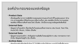 องค์ประกอบของแหล่งข้อมูล
◦ Product Data
◦ เป็นข้อมูลที่มาจากการปฏิบัติงานของบุคลากรและเจ้าหน้าที่ในแต่ละแผนก/ ฝ่าย
งาน ผ่านซอฟต์แวร์ที่ออกแบบมาเพื่องานนั้นๆ เช่น ซอฟต์แวร์บริหารงานบุคคล
ซอฟต์แวร์ซื้อขายสินค้าออนไลน์ เป็นต้น มักเป็นระบบฐานข้อมูลเชิงสัมพันธ์
◦ Internal Data
◦ ข้อมูลภายในองค์กร ที่ถูกจัดเก็บในรูปแบบที่หลากหลาย เช่น Excel, Text File,
AutoCAD, Music, Video เป็นต้น
◦ External Data
◦ ข้อมูลภายนอกองค์กร สำคัญต่อกานตัดสินใจของผู้บริหาร เช่น ราคาตลาด ราคา
น้ำมัน ข้อมูลเศรษฐกิจ หุ้น เป็นต้น
◦ Archive Data
◦
 